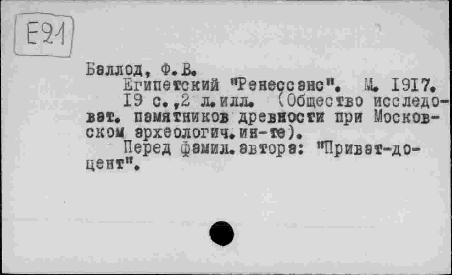 ﻿Балл од, Ф.В.
Египетский "Ренессанс”. 14. 1917.
19 с. ,2 Л.ИЛЛ. (Общество исследо вэт. памятников древности при Московском археологии, ин-те).
Перед фамил. автора: "Приват-доцент".